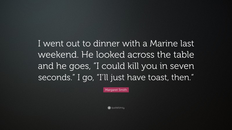 Margaret Smith Quote: “I went out to dinner with a Marine last weekend. He looked across the table and he goes, “I could kill you in seven seconds.” I go, “I’ll just have toast, then.””