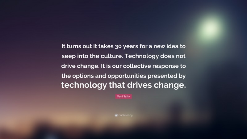 Paul Saffo Quote: “It turns out it takes 30 years for a new idea to seep into the culture. Technology does not drive change. It is our collective response to the options and opportunities presented by technology that drives change.”