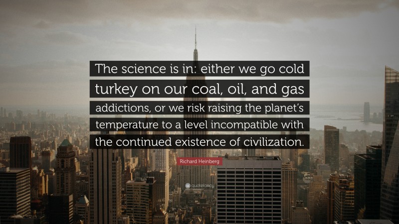 Richard Heinberg Quote: “The science is in: either we go cold turkey on our coal, oil, and gas addictions, or we risk raising the planet’s temperature to a level incompatible with the continued existence of civilization.”