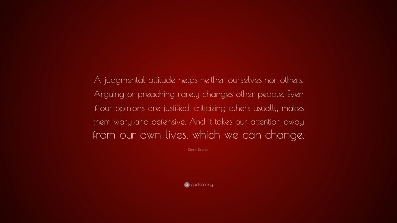 Diane Dreher Quote: “A judgmental attitude helps neither ourselves nor others. Arguing or preaching rarely changes other people. Even if our opinions are justified, criticizing others usually makes them wary and defensive. And it takes our attention away from our own lives, which we can change.”