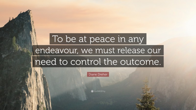 Diane Dreher Quote: “To be at peace in any endeavour, we must release our need to control the outcome.”
