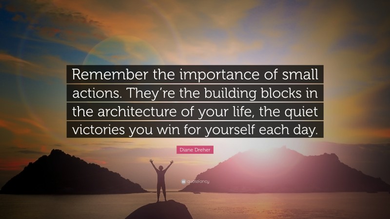 Diane Dreher Quote: “Remember the importance of small actions. They’re the building blocks in the architecture of your life, the quiet victories you win for yourself each day.”