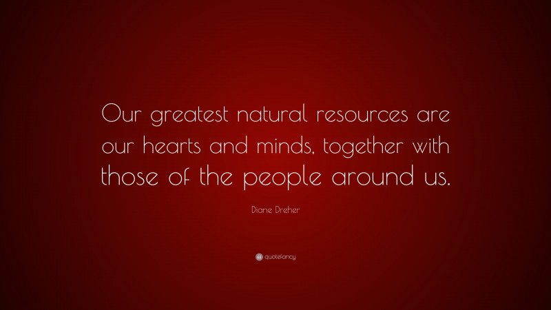 Diane Dreher Quote: “Our greatest natural resources are our hearts and minds, together with those of the people around us.”