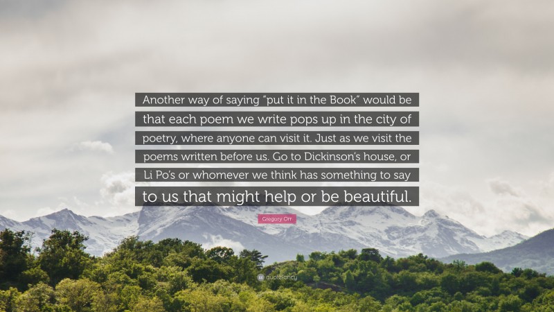 Gregory Orr Quote: “Another way of saying “put it in the Book” would be that each poem we write pops up in the city of poetry, where anyone can visit it. Just as we visit the poems written before us. Go to Dickinson’s house, or Li Po’s or whomever we think has something to say to us that might help or be beautiful.”