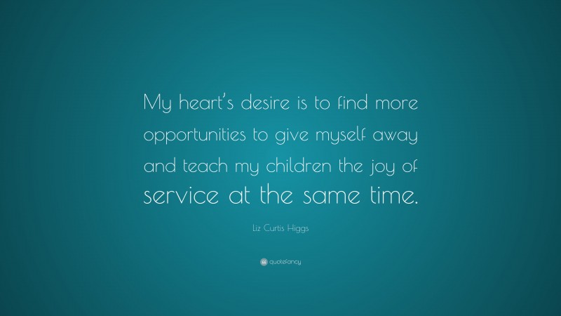 Liz Curtis Higgs Quote: “My heart’s desire is to find more opportunities to give myself away and teach my children the joy of service at the same time.”