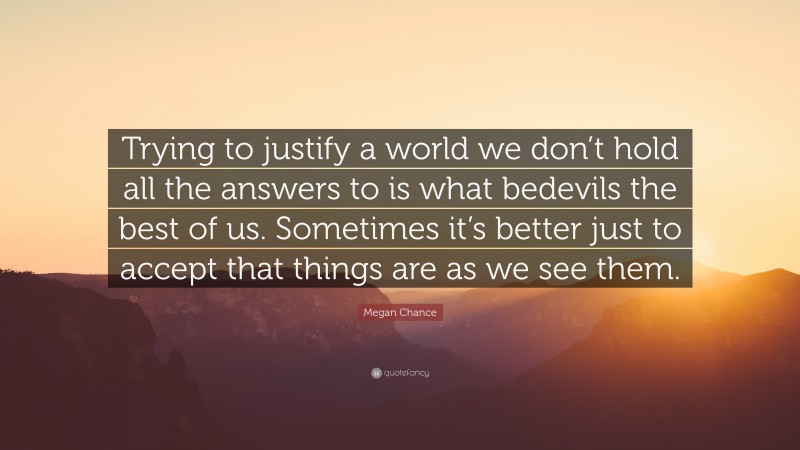 Megan Chance Quote: “Trying to justify a world we don’t hold all the answers to is what bedevils the best of us. Sometimes it’s better just to accept that things are as we see them.”