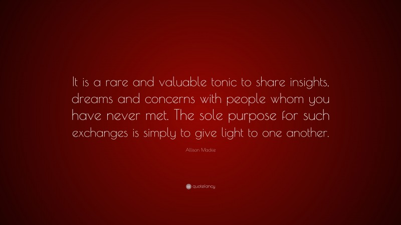 Allison Mackie Quote: “It is a rare and valuable tonic to share insights, dreams and concerns with people whom you have never met. The sole purpose for such exchanges is simply to give light to one another.”