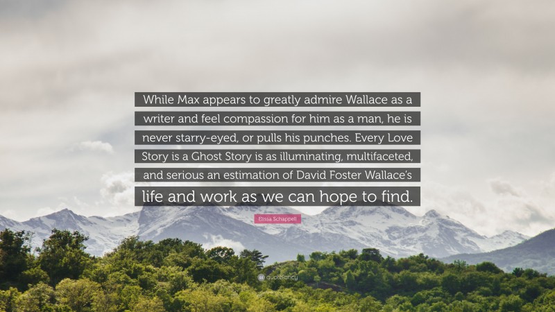 Elissa Schappell Quote: “While Max appears to greatly admire Wallace as a writer and feel compassion for him as a man, he is never starry-eyed, or pulls his punches. Every Love Story is a Ghost Story is as illuminating, multifaceted, and serious an estimation of David Foster Wallace’s life and work as we can hope to find.”
