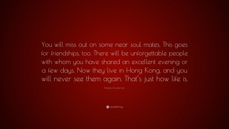 Pamela Druckerman Quote: “You will miss out on some near soul mates. This goes for friendships, too. There will be unforgettable people with whom you have shared an excellent evening or a few days. Now they live in Hong Kong, and you will never see them again. That’s just how life is.”