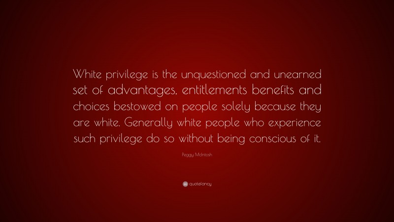 Peggy McIntosh Quote: “White privilege is the unquestioned and unearned set of advantages, entitlements benefits and choices bestowed on people solely because they are white. Generally white people who experience such privilege do so without being conscious of it.”