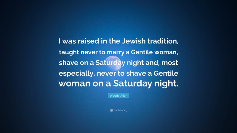 Woody Allen Quote: “I was raised in the Jewish tradition, taught never to marry a Gentile woman, shave on a Saturday night and, most especially, never to shave a Gentile woman on a Saturday night.”