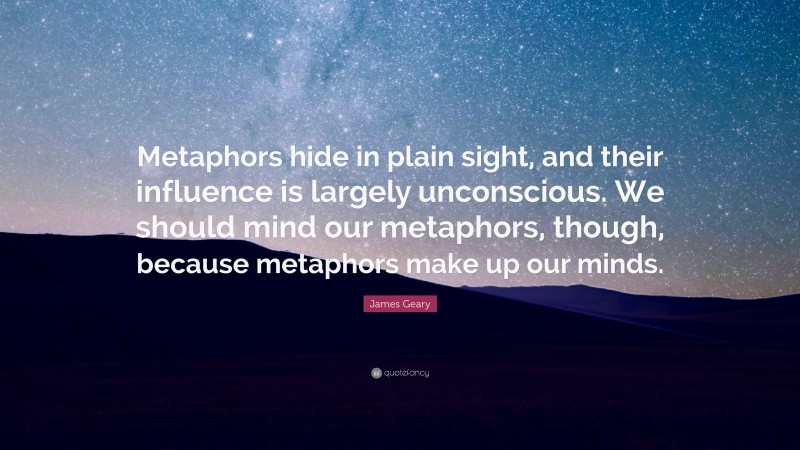 James Geary Quote: “Metaphors hide in plain sight, and their influence is largely unconscious. We should mind our metaphors, though, because metaphors make up our minds.”