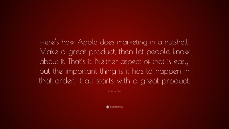 John Gruber Quote: “Here’s how Apple does marketing in a nutshell: Make a great product, then let people know about it. That’s it. Neither aspect of that is easy, but the important thing is it has to happen in that order. It all starts with a great product.”
