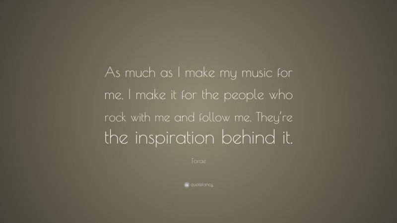 Torae Quote: “As much as I make my music for me, I make it for the people who rock with me and follow me. They’re the inspiration behind it.”