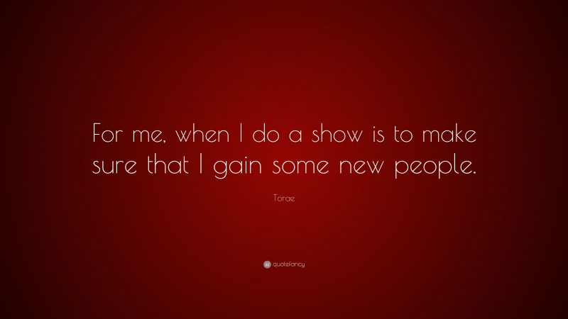 Torae Quote: “For me, when I do a show is to make sure that I gain some new people.”