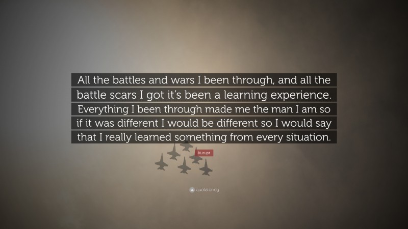 Kurupt Quote: “All the battles and wars I been through, and all the battle scars I got it’s been a learning experience. Everything I been through made me the man I am so if it was different I would be different so I would say that I really learned something from every situation.”