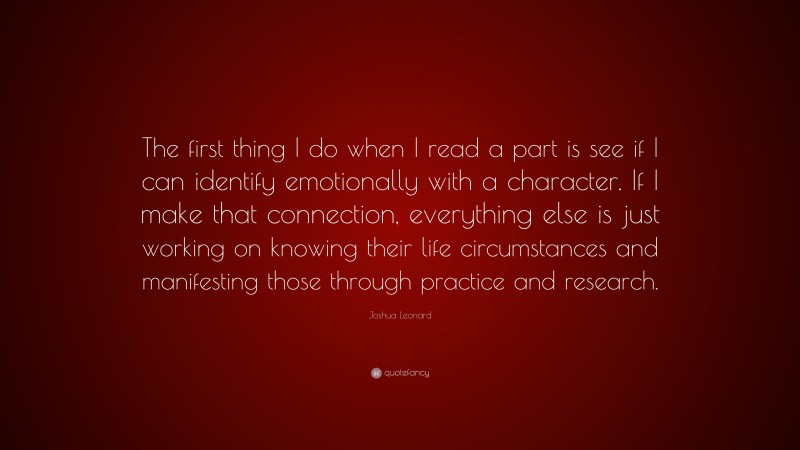 Joshua Leonard Quote: “The first thing I do when I read a part is see if I can identify emotionally with a character. If I make that connection, everything else is just working on knowing their life circumstances and manifesting those through practice and research.”