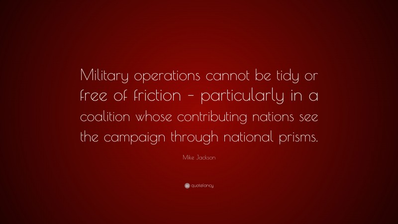 Mike Jackson Quote: “Military operations cannot be tidy or free of friction – particularly in a coalition whose contributing nations see the campaign through national prisms.”