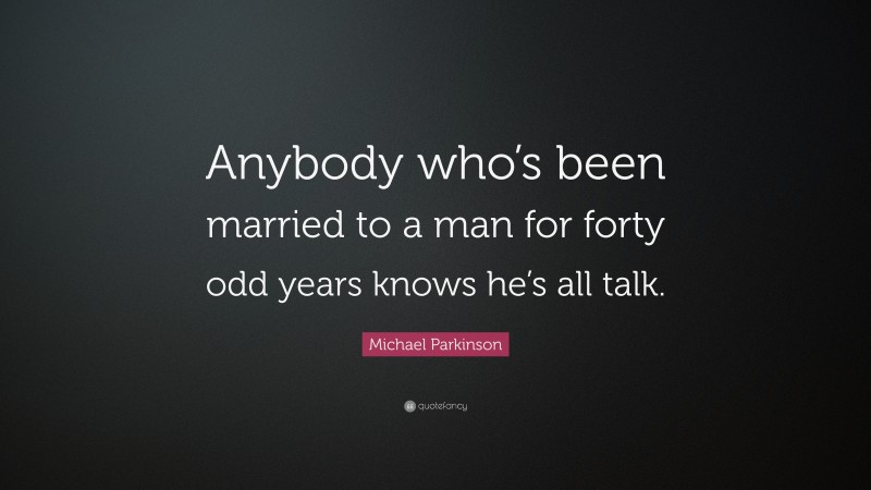 Michael Parkinson Quote: “Anybody who’s been married to a man for forty odd years knows he’s all talk.”
