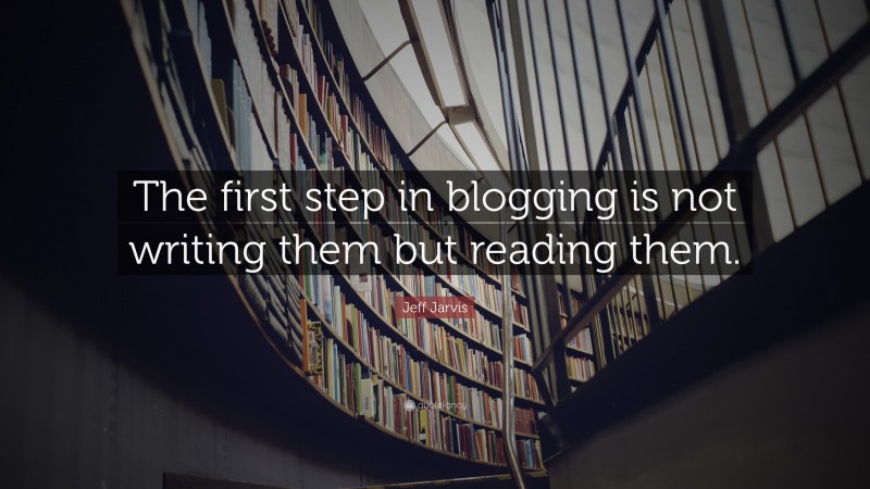 Jeff Jarvis Quote: “The first step in blogging is not writing them but reading them.”