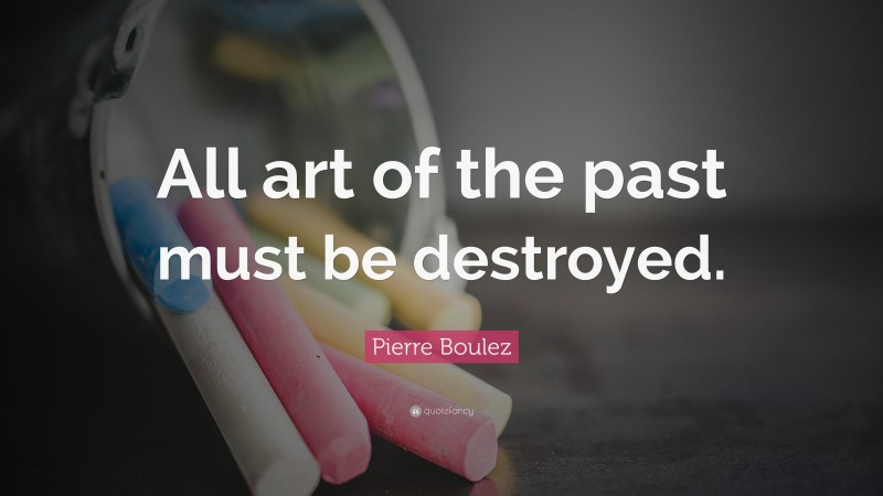 Pierre Boulez Quote: “All art of the past must be destroyed.”