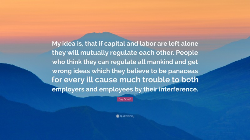 Jay Gould Quote: “My idea is, that if capital and labor are left alone they will mutually regulate each other. People who think they can regulate all mankind and get wrong ideas which they believe to be panaceas for every ill cause much trouble to both employers and employees by their interference.”