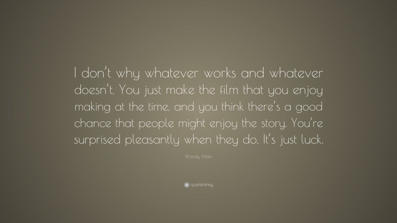 Woody Allen Quote: “I don’t why whatever works and whatever doesn’t. You just make the film that you enjoy making at the time, and you think there’s a good chance that people might enjoy the story. You’re surprised pleasantly when they do. It’s just luck.”