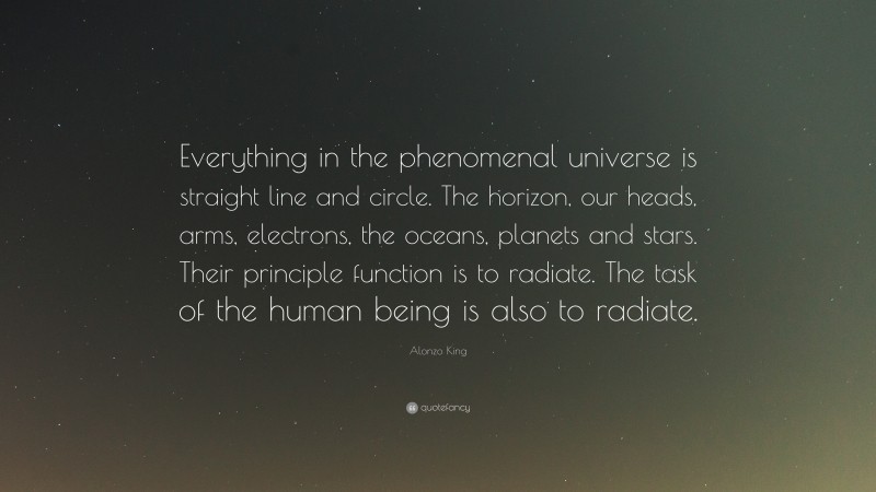 Alonzo King Quote: “Everything in the phenomenal universe is straight line and circle. The horizon, our heads, arms, electrons, the oceans, planets and stars. Their principle function is to radiate. The task of the human being is also to radiate.”