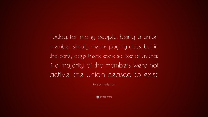Rose Schneiderman Quote: “Today, for many people, being a union member simply means paying dues, but in the early days there were so few of us that if a majority of the members were not active, the union ceased to exist.”