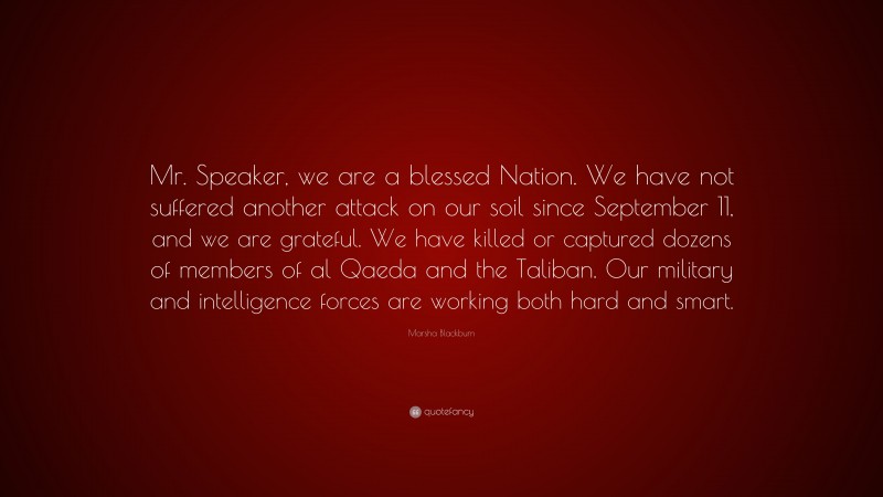 Marsha Blackburn Quote: “Mr. Speaker, we are a blessed Nation. We have not suffered another attack on our soil since September 11, and we are grateful. We have killed or captured dozens of members of al Qaeda and the Taliban. Our military and intelligence forces are working both hard and smart.”