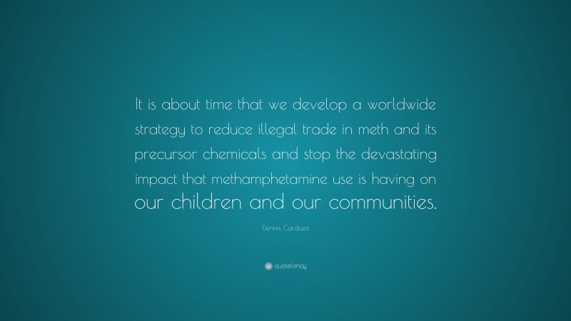 Dennis Cardoza Quote: “It is about time that we develop a worldwide strategy to reduce illegal trade in meth and its precursor chemicals and stop the devastating impact that methamphetamine use is having on our children and our communities.”