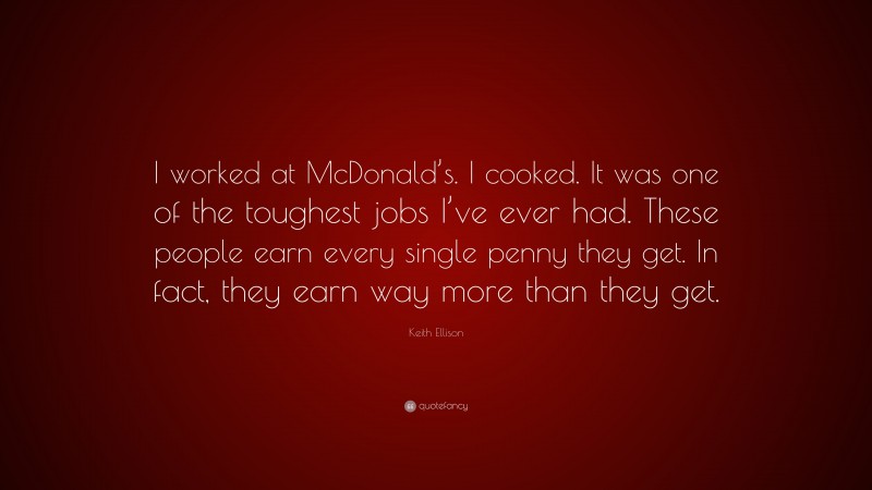 Keith Ellison Quote: “I worked at McDonald’s. I cooked. It was one of the toughest jobs I’ve ever had. These people earn every single penny they get. In fact, they earn way more than they get.”