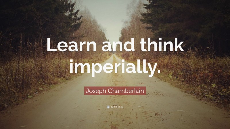 Joseph Chamberlain Quote: “Learn and think imperially.”