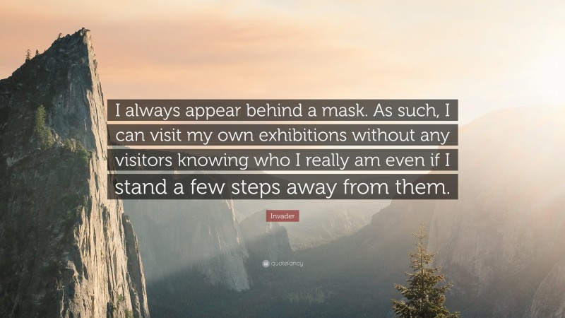 Invader Quote: “I always appear behind a mask. As such, I can visit my own exhibitions without any visitors knowing who I really am even if I stand a few steps away from them.”