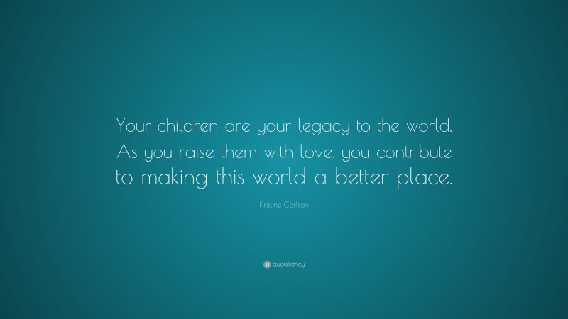 Kristine Carlson Quote: “Your children are your legacy to the world. As you raise them with love, you contribute to making this world a better place.”