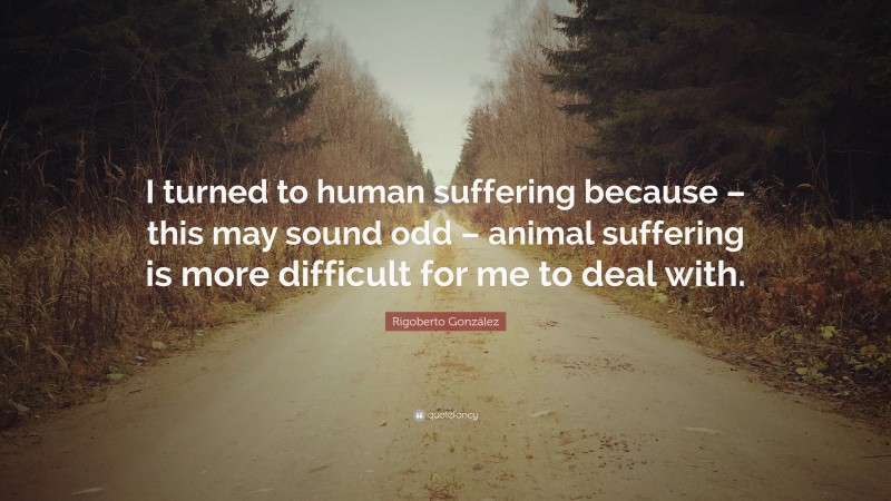 Rigoberto González Quote: “I turned to human suffering because – this may sound odd – animal suffering is more difficult for me to deal with.”