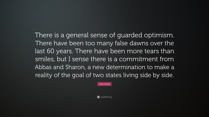 Jack Straw Quote: “There is a general sense of guarded optimism. There have been too many false dawns over the last 60 years. There have been more tears than smiles, but I sense there is a commitment from Abbas and Sharon, a new determination to make a reality of the goal of two states living side by side.”