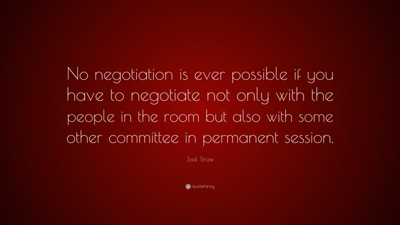 Jack Straw Quote: “No negotiation is ever possible if you have to negotiate not only with the people in the room but also with some other committee in permanent session.”