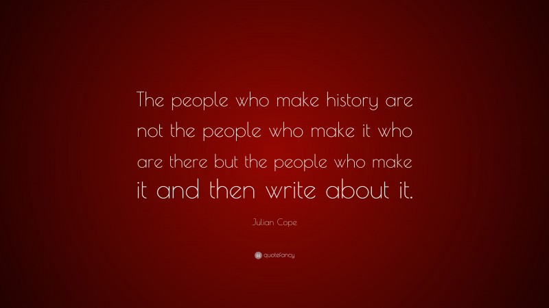 Julian Cope Quote: “The people who make history are not the people who make it who are there but the people who make it and then write about it.”