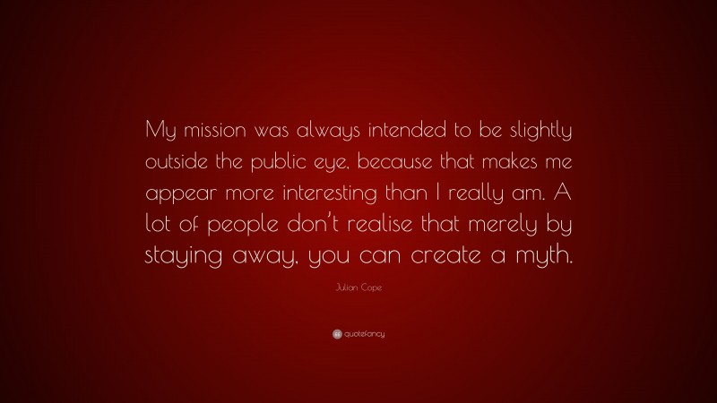Julian Cope Quote: “My mission was always intended to be slightly outside the public eye, because that makes me appear more interesting than I really am. A lot of people don’t realise that merely by staying away, you can create a myth.”