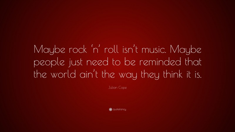 Julian Cope Quote: “Maybe rock ‘n’ roll isn’t music. Maybe people just need to be reminded that the world ain’t the way they think it is.”