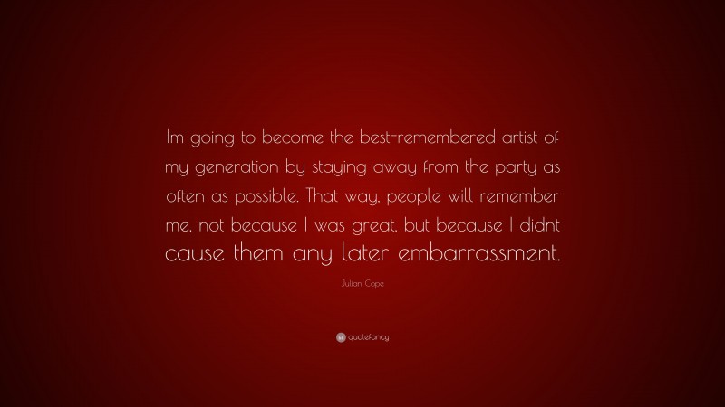 Julian Cope Quote: “Im going to become the best-remembered artist of my generation by staying away from the party as often as possible. That way, people will remember me, not because I was great, but because I didnt cause them any later embarrassment.”