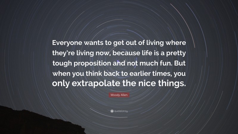 Woody Allen Quote: “Everyone wants to get out of living where they’re living now, because life is a pretty tough proposition and not much fun. But when you think back to earlier times, you only extrapolate the nice things.”