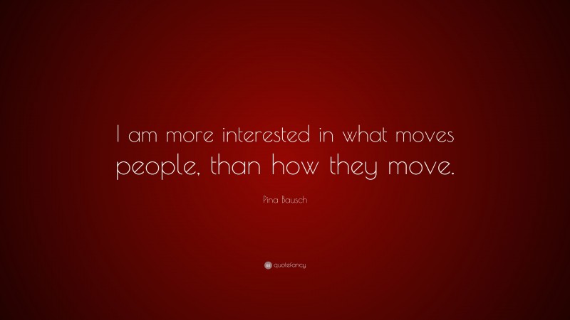 Pina Bausch Quote: “I am more interested in what moves people, than how they move.”