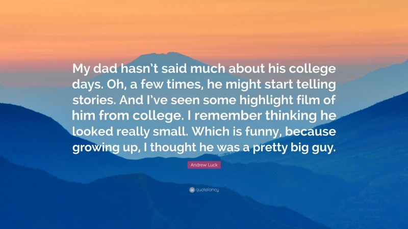 Andrew Luck Quote: “My dad hasn’t said much about his college days. Oh, a few times, he might start telling stories. And I’ve seen some highlight film of him from college. I remember thinking he looked really small. Which is funny, because growing up, I thought he was a pretty big guy.”