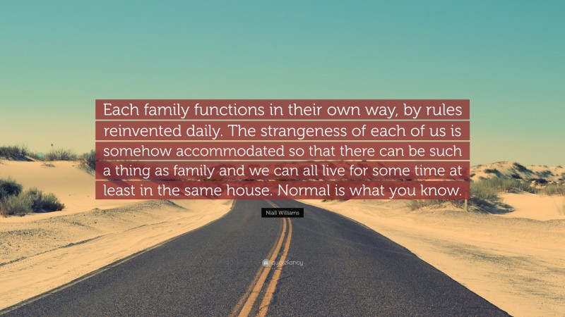 Niall Williams Quote: “Each family functions in their own way, by rules reinvented daily. The strangeness of each of us is somehow accommodated so that there can be such a thing as family and we can all live for some time at least in the same house. Normal is what you know.”