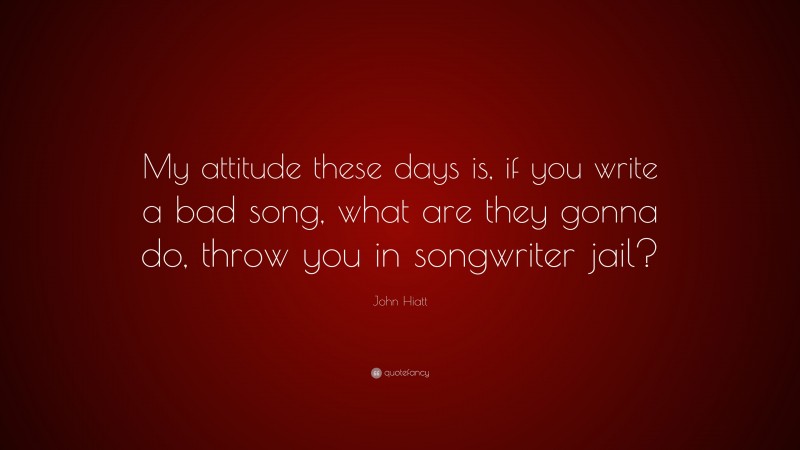 John Hiatt Quote: “My attitude these days is, if you write a bad song, what are they gonna do, throw you in songwriter jail?”