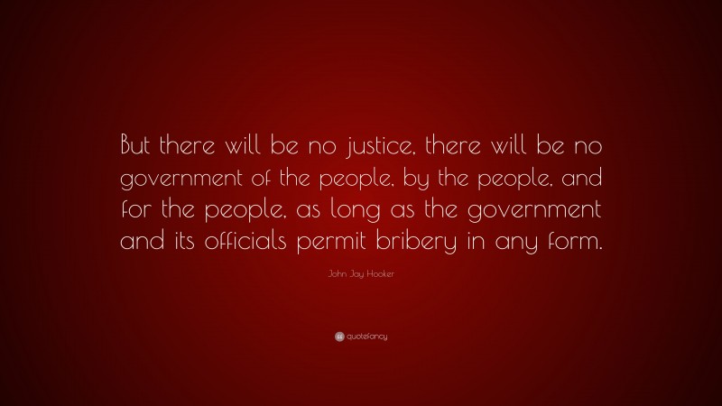 John Jay Hooker Quote: “But there will be no justice, there will be no government of the people, by the people, and for the people, as long as the government and its officials permit bribery in any form.”