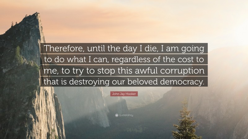 John Jay Hooker Quote: “Therefore, until the day I die, I am going to do what I can, regardless of the cost to me, to try to stop this awful corruption that is destroying our beloved democracy.”