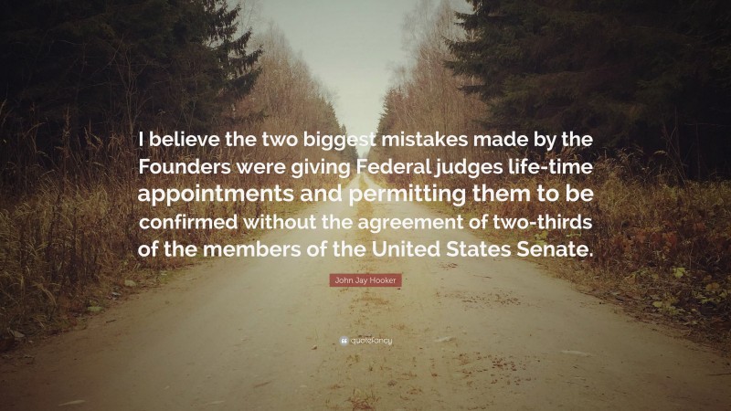 John Jay Hooker Quote: “I believe the two biggest mistakes made by the Founders were giving Federal judges life-time appointments and permitting them to be confirmed without the agreement of two-thirds of the members of the United States Senate.”